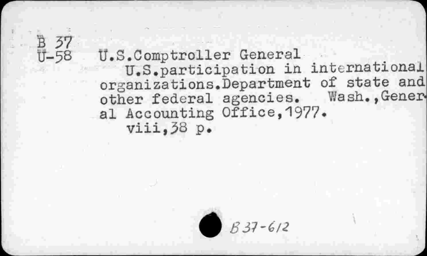 ﻿ü-58
U.S.Comptroller General
U.S.participation in international organizations.Department of state and other federal agencies. Wash.,Gener al Accounting Office,1977.
viii,38 p.
537-67«?